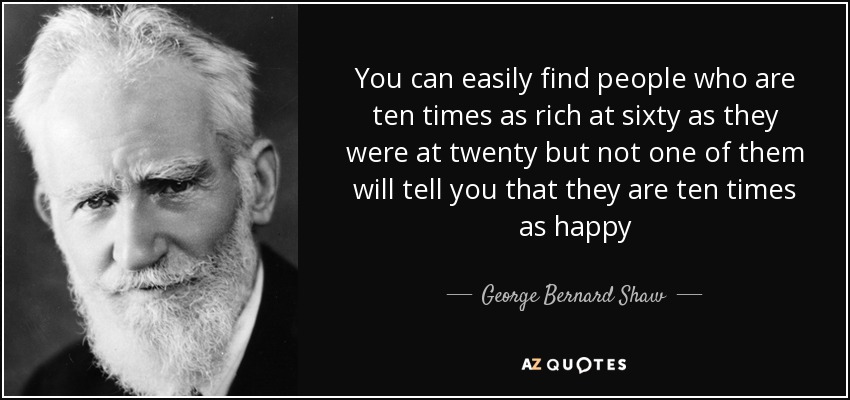You can easily find people who are ten times as rich at sixty as they were at twenty but not one of them will tell you that they are ten times as happy - George Bernard Shaw