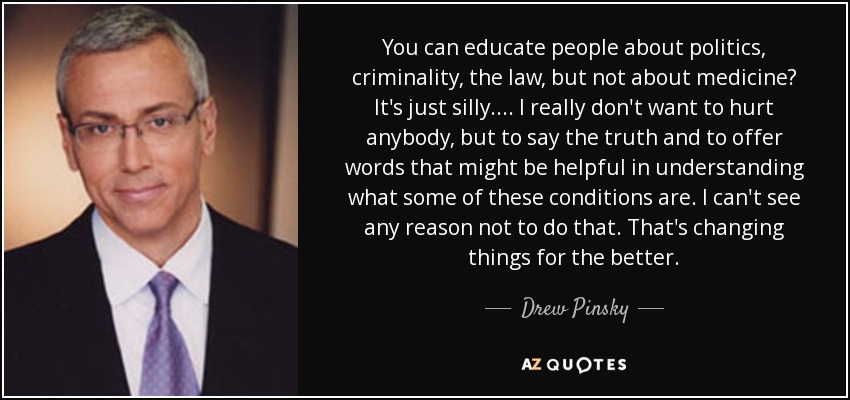 You can educate people about politics, criminality, the law, but not about medicine? It's just silly.... I really don't want to hurt anybody, but to say the truth and to offer words that might be helpful in understanding what some of these conditions are. I can't see any reason not to do that. That's changing things for the better. - Drew Pinsky