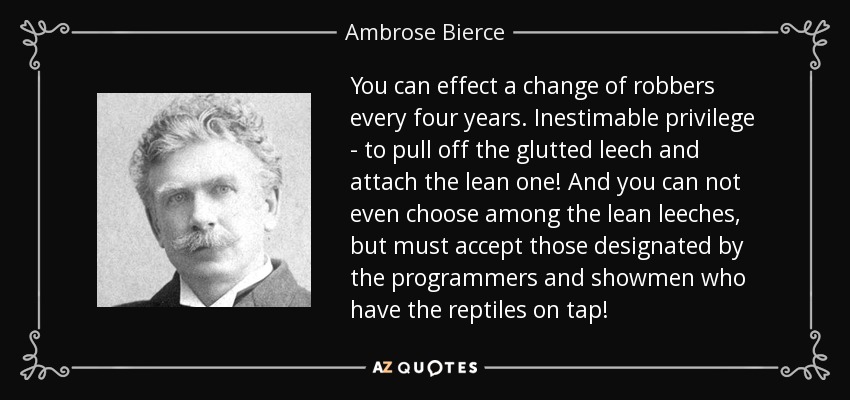 You can effect a change of robbers every four years. Inestimable privilege - to pull off the glutted leech and attach the lean one! And you can not even choose among the lean leeches, but must accept those designated by the programmers and showmen who have the reptiles on tap! - Ambrose Bierce