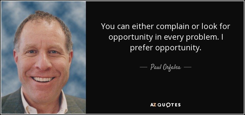 You can either complain or look for opportunity in every problem. I prefer opportunity. - Paul Orfalea