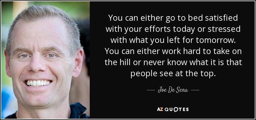 You can either go to bed satisfied with your efforts today or stressed with what you left for tomorrow. You can either work hard to take on the hill or never know what it is that people see at the top. - Joe De Sena