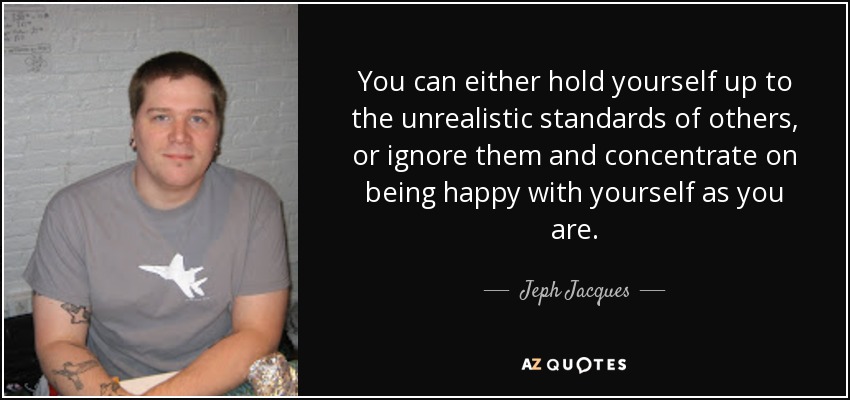 You can either hold yourself up to the unrealistic standards of others, or ignore them and concentrate on being happy with yourself as you are. - Jeph Jacques