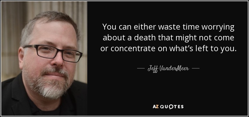 You can either waste time worrying about a death that might not come or concentrate on what’s left to you. - Jeff VanderMeer