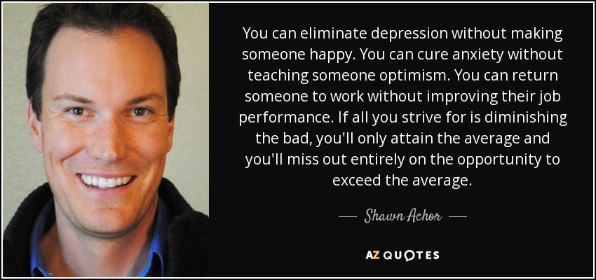 You can eliminate depression without making someone happy. You can cure anxiety without teaching someone optimism. You can return someone to work without improving their job performance. If all you strive for is diminishing the bad, you'll only attain the average and you'll miss out entirely on the opportunity to exceed the average. - Shawn Achor