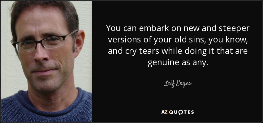 You can embark on new and steeper versions of your old sins, you know, and cry tears while doing it that are genuine as any. - Leif Enger