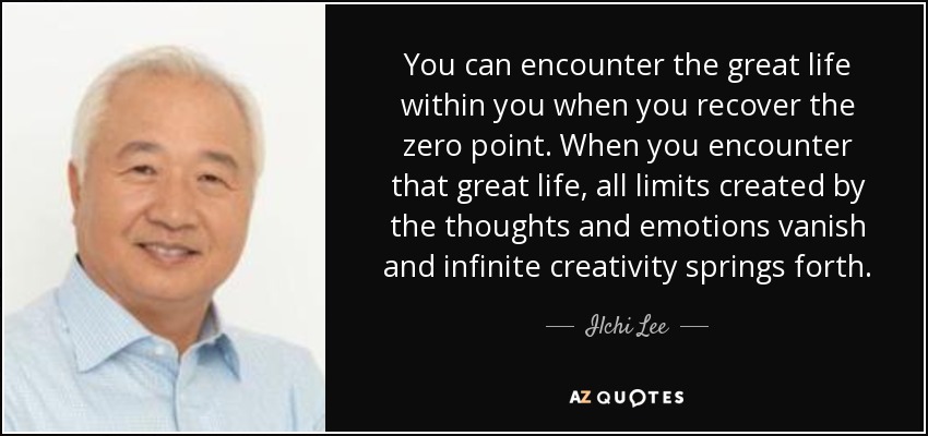 You can encounter the great life within you when you recover the zero point. When you encounter that great life, all limits created by the thoughts and emotions vanish and infinite creativity springs forth. - Ilchi Lee