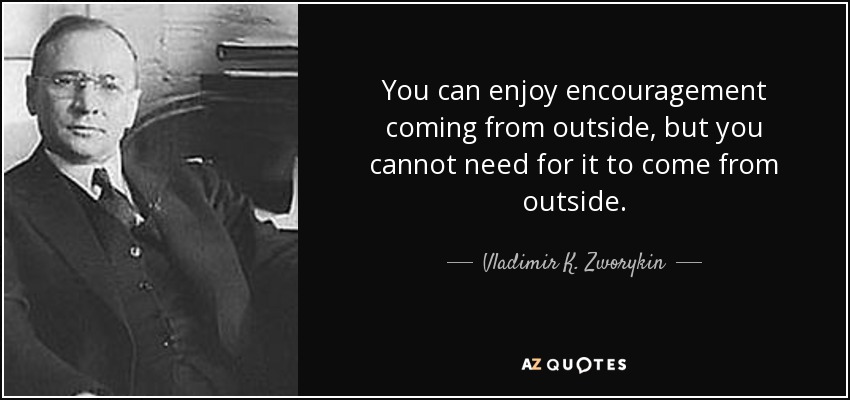 You can enjoy encouragement coming from outside, but you cannot need for it to come from outside. - Vladimir K. Zworykin
