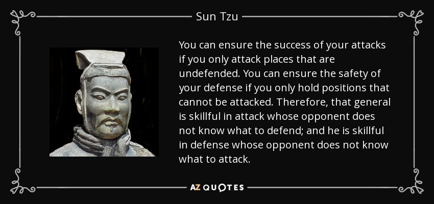 You can ensure the success of your attacks if you only attack places that are undefended. You can ensure the safety of your defense if you only hold positions that cannot be attacked. Therefore, that general is skillful in attack whose opponent does not know what to defend; and he is skillful in defense whose opponent does not know what to attack. - Sun Tzu