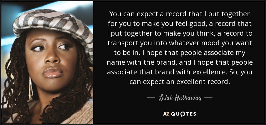 You can expect a record that I put together for you to make you feel good, a record that I put together to make you think, a record to transport you into whatever mood you want to be in. I hope that people associate my name with the brand, and I hope that people associate that brand with excellence. So, you can expect an excellent record. - Lalah Hathaway