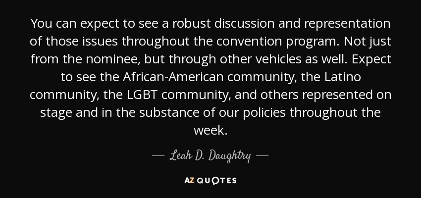 You can expect to see a robust discussion and representation of those issues throughout the convention program. Not just from the nominee, but through other vehicles as well. Expect to see the African-American community, the Latino community, the LGBT community, and others represented on stage and in the substance of our policies throughout the week. - Leah D. Daughtry