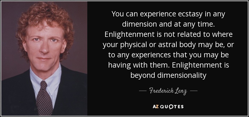 You can experience ecstasy in any dimension and at any time. Enlightenment is not related to where your physical or astral body may be, or to any experiences that you may be having with them. Enlightenment is beyond dimensionality - Frederick Lenz