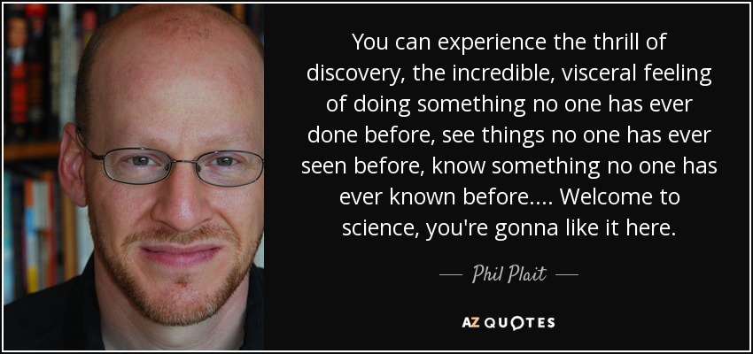 You can experience the thrill of discovery, the incredible, visceral feeling of doing something no one has ever done before, see things no one has ever seen before, know something no one has ever known before. ... Welcome to science, you're gonna like it here. - Phil Plait