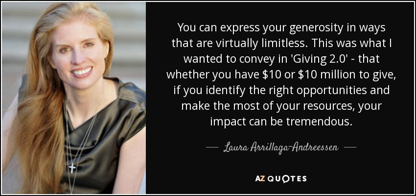 You can express your generosity in ways that are virtually limitless. This was what I wanted to convey in 'Giving 2.0' - that whether you have $10 or $10 million to give, if you identify the right opportunities and make the most of your resources, your impact can be tremendous. - Laura Arrillaga-Andreessen