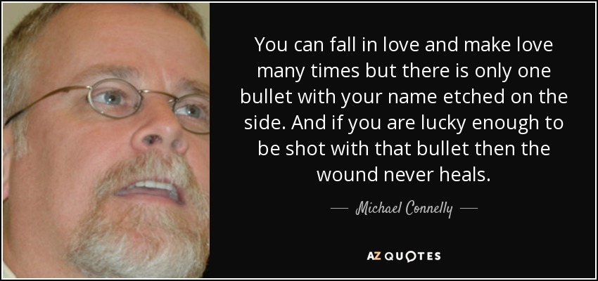You can fall in love and make love many times but there is only one bullet with your name etched on the side. And if you are lucky enough to be shot with that bullet then the wound never heals. - Michael Connelly