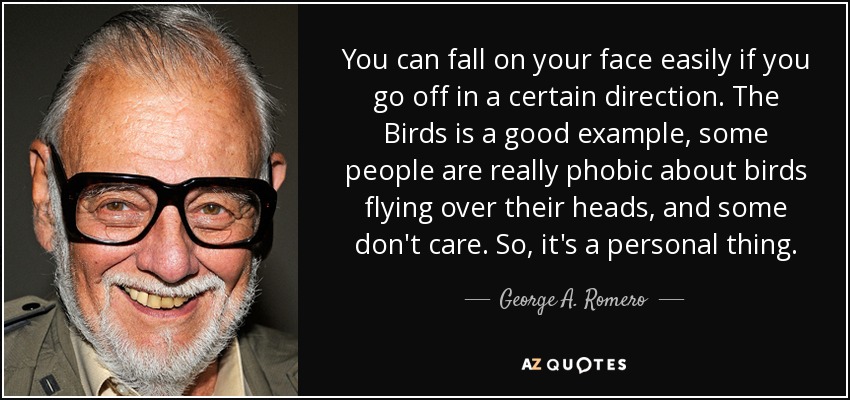 You can fall on your face easily if you go off in a certain direction. The Birds is a good example, some people are really phobic about birds flying over their heads, and some don't care. So, it's a personal thing. - George A. Romero