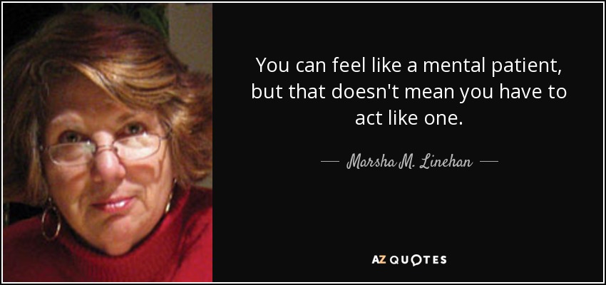 You can feel like a mental patient, but that doesn't mean you have to act like one. - Marsha M. Linehan