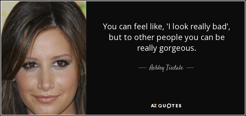 You can feel like, 'I look really bad', but to other people you can be really gorgeous. - Ashley Tisdale