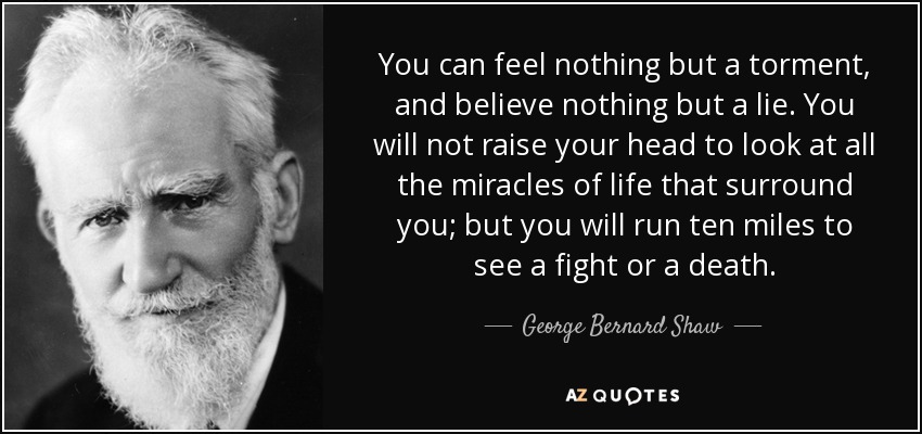 You can feel nothing but a torment, and believe nothing but a lie. You will not raise your head to look at all the miracles of life that surround you; but you will run ten miles to see a fight or a death. - George Bernard Shaw
