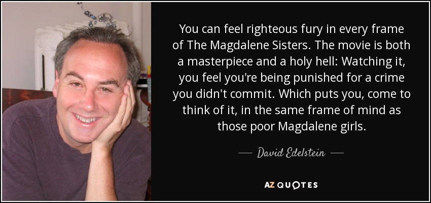 You can feel righteous fury in every frame of The Magdalene Sisters. The movie is both a masterpiece and a holy hell: Watching it, you feel you're being punished for a crime you didn't commit. Which puts you, come to think of it, in the same frame of mind as those poor Magdalene girls. - David Edelstein
