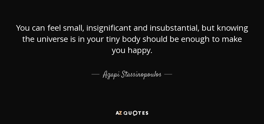 You can feel small, insignificant and insubstantial, but knowing the universe is in your tiny body should be enough to make you happy. - Agapi Stassinopoulos