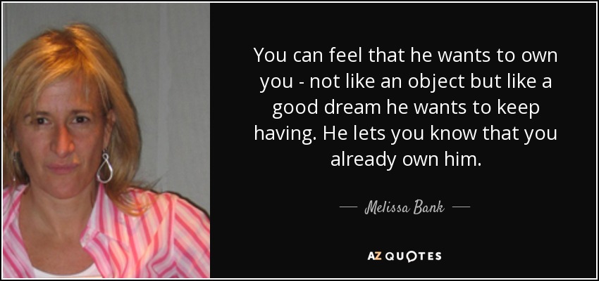 You can feel that he wants to own you - not like an object but like a good dream he wants to keep having. He lets you know that you already own him. - Melissa Bank