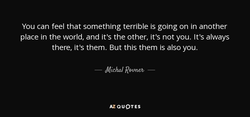 You can feel that something terrible is going on in another place in the world, and it's the other, it's not you. It's always there, it's them. But this them is also you. - Michal Rovner