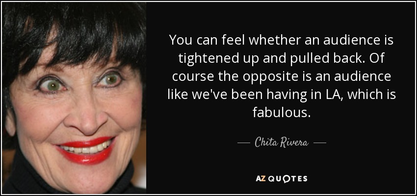 You can feel whether an audience is tightened up and pulled back. Of course the opposite is an audience like we've been having in LA, which is fabulous. - Chita Rivera