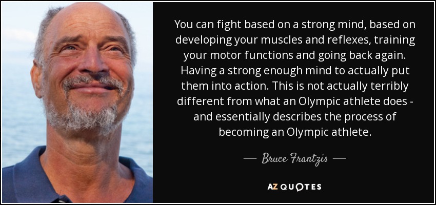 You can fight based on a strong mind, based on developing your muscles and reflexes, training your motor functions and going back again. Having a strong enough mind to actually put them into action. This is not actually terribly different from what an Olympic athlete does - and essentially describes the process of becoming an Olympic athlete. - Bruce Frantzis