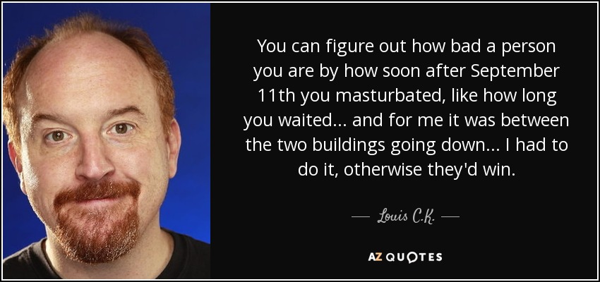 You can figure out how bad a person you are by how soon after September 11th you masturbated, like how long you waited... and for me it was between the two buildings going down... I had to do it, otherwise they'd win. - Louis C. K.