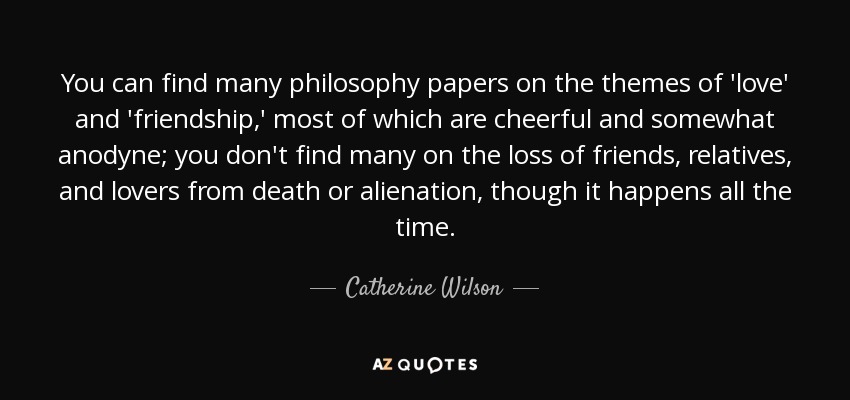 You can find many philosophy papers on the themes of 'love' and 'friendship,' most of which are cheerful and somewhat anodyne; you don't find many on the loss of friends, relatives, and lovers from death or alienation, though it happens all the time. - Catherine Wilson