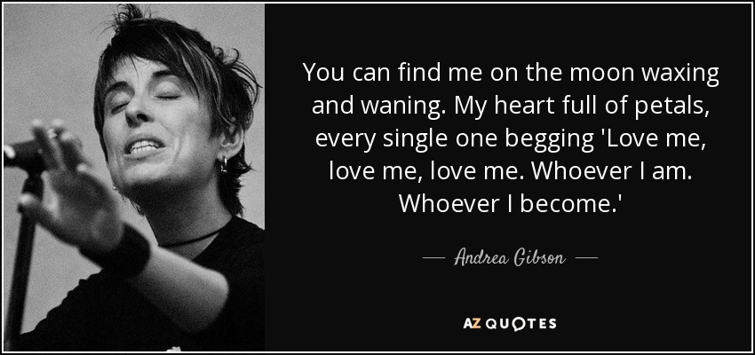 You can find me on the moon waxing and waning. My heart full of petals, every single one begging 'Love me, love me, love me. Whoever I am. Whoever I become.' - Andrea Gibson