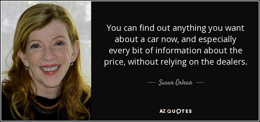 You can find out anything you want about a car now, and especially every bit of information about the price, without relying on the dealers. - Susan Orlean