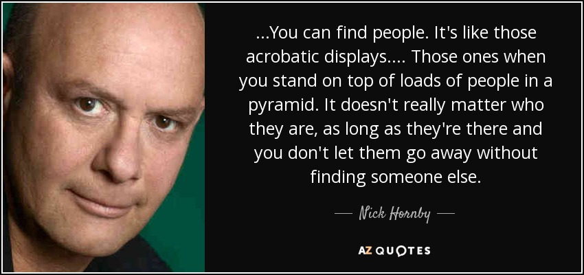 ...You can find people. It's like those acrobatic displays.... Those ones when you stand on top of loads of people in a pyramid. It doesn't really matter who they are, as long as they're there and you don't let them go away without finding someone else. - Nick Hornby