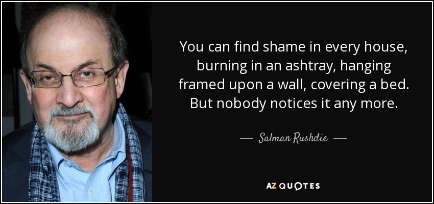 You can find shame in every house, burning in an ashtray, hanging framed upon a wall, covering a bed. But nobody notices it any more. - Salman Rushdie