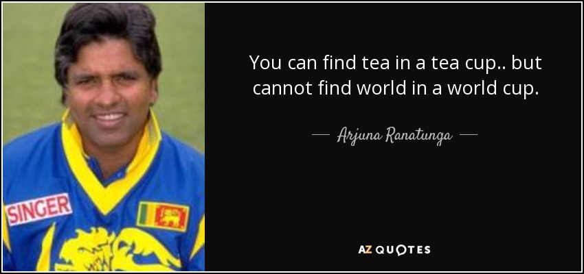 You can find tea in a tea cup.. but cannot find world in a world cup. - Arjuna Ranatunga