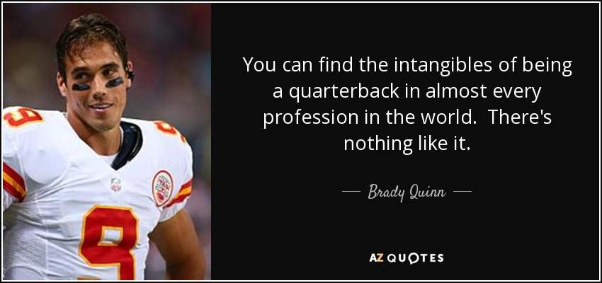 You can find the intangibles of being a quarterback in almost every profession in the world. There's nothing like it. - Brady Quinn