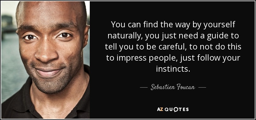 You can find the way by yourself naturally, you just need a guide to tell you to be careful, to not do this to impress people, just follow your instincts. - Sebastien Foucan