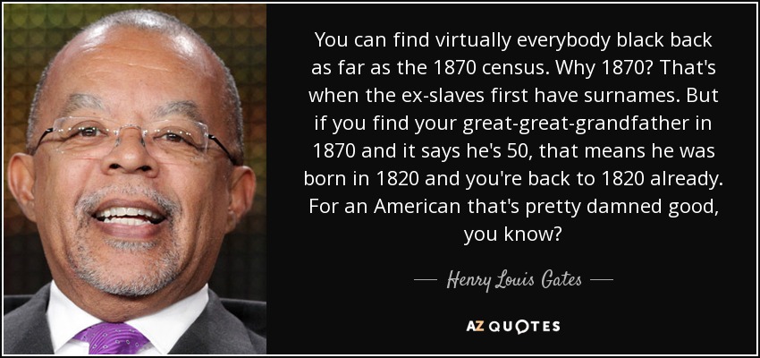 You can find virtually everybody black back as far as the 1870 census. Why 1870? That's when the ex-slaves first have surnames. But if you find your great-great-grandfather in 1870 and it says he's 50, that means he was born in 1820 and you're back to 1820 already. For an American that's pretty damned good, you know? - Henry Louis Gates