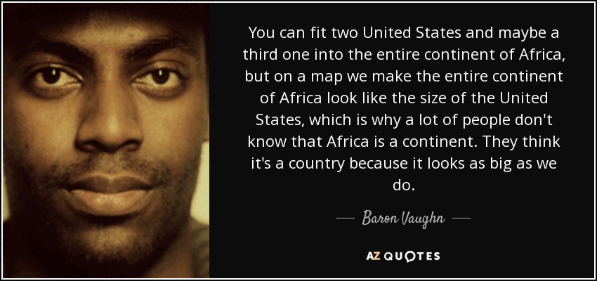 You can fit two United States and maybe a third one into the entire continent of Africa, but on a map we make the entire continent of Africa look like the size of the United States, which is why a lot of people don't know that Africa is a continent. They think it's a country because it looks as big as we do. - Baron Vaughn