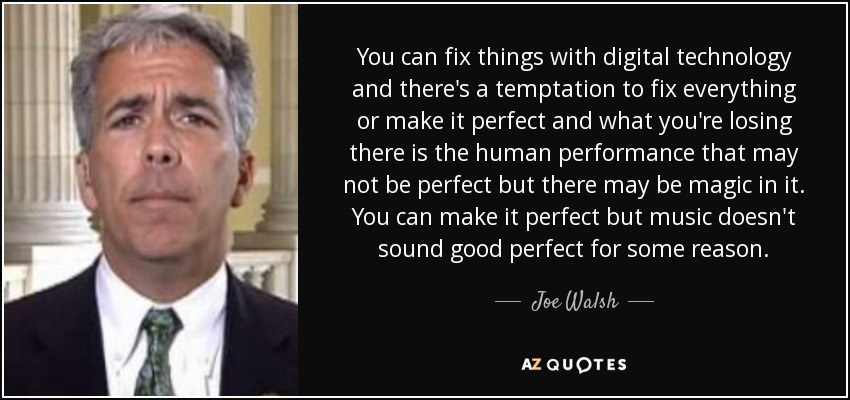 You can fix things with digital technology and there's a temptation to fix everything or make it perfect and what you're losing there is the human performance that may not be perfect but there may be magic in it. You can make it perfect but music doesn't sound good perfect for some reason. - Joe Walsh