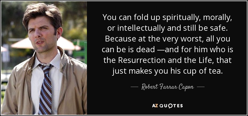 You can fold up spiritually, morally, or intellectually and still be safe. Because at the very worst, all you can be is dead —and for him who is the Resurrection and the Life, that just makes you his cup of tea. - Robert Farrar Capon