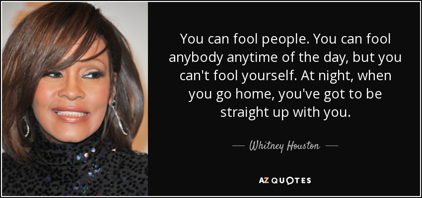 You can fool people. You can fool anybody anytime of the day, but you can't fool yourself. At night, when you go home, you've got to be straight up with you. - Whitney Houston