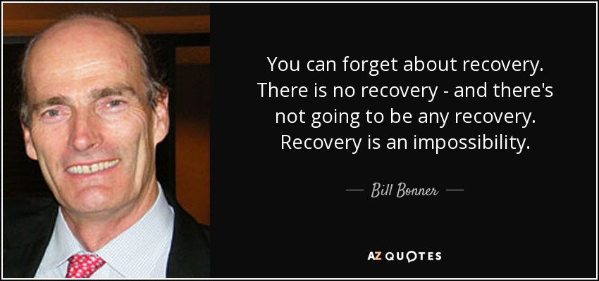 You can forget about recovery. There is no recovery - and there's not going to be any recovery. Recovery is an impossibility. - Bill Bonner