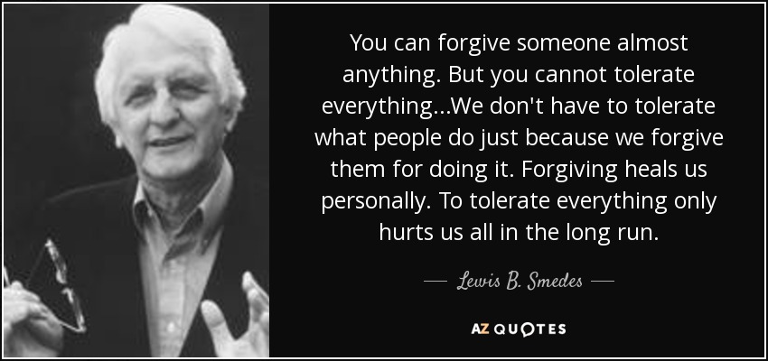 You can forgive someone almost anything. But you cannot tolerate everything...We don't have to tolerate what people do just because we forgive them for doing it. Forgiving heals us personally. To tolerate everything only hurts us all in the long run. - Lewis B. Smedes
