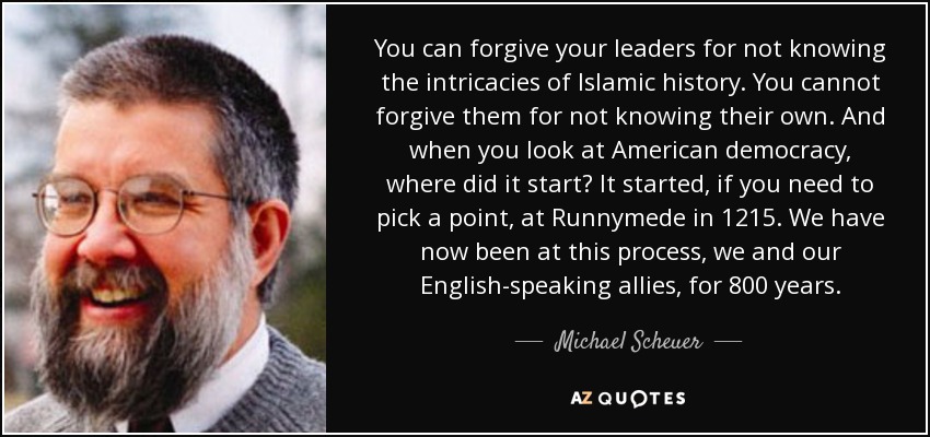 You can forgive your leaders for not knowing the intricacies of Islamic history. You cannot forgive them for not knowing their own. And when you look at American democracy, where did it start? It started, if you need to pick a point, at Runnymede in 1215. We have now been at this process, we and our English-speaking allies, for 800 years. - Michael Scheuer