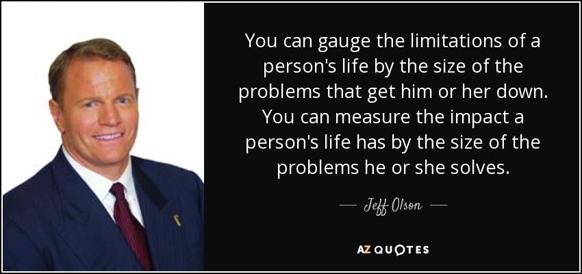 You can gauge the limitations of a person's life by the size of the problems that get him or her down. You can measure the impact a person's life has by the size of the problems he or she solves. - Jeff Olson