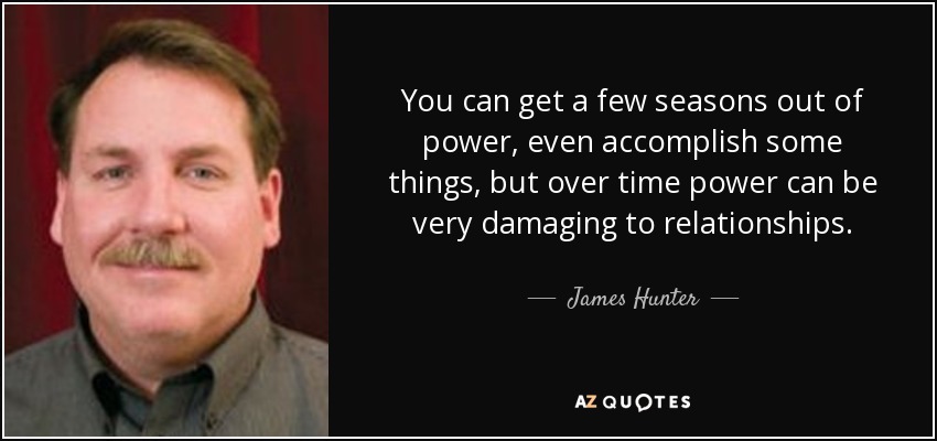 You can get a few seasons out of power, even accomplish some things, but over time power can be very damaging to relationships. - James Hunter