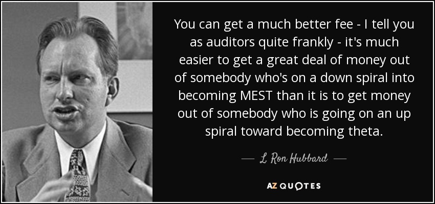 You can get a much better fee - I tell you as auditors quite frankly - it's much easier to get a great deal of money out of somebody who's on a down spiral into becoming MEST than it is to get money out of somebody who is going on an up spiral toward becoming theta. - L. Ron Hubbard