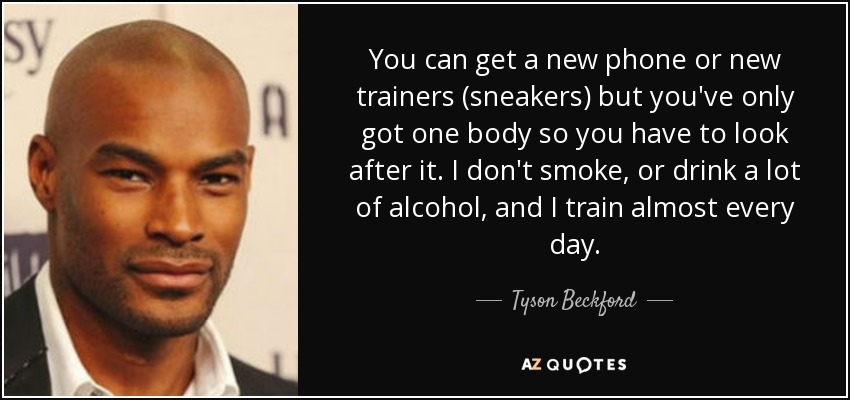 You can get a new phone or new trainers (sneakers) but you've only got one body so you have to look after it. I don't smoke, or drink a lot of alcohol, and I train almost every day. - Tyson Beckford