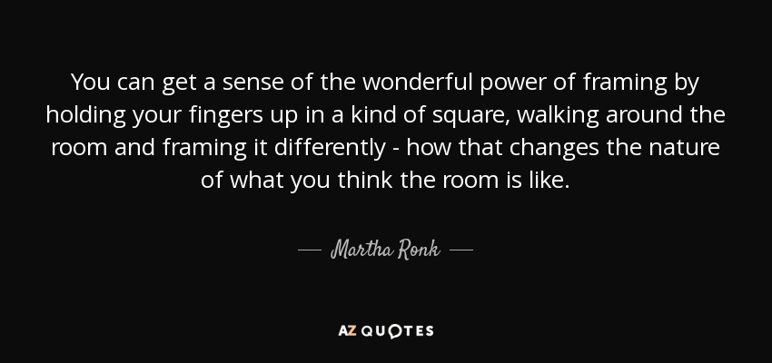 You can get a sense of the wonderful power of framing by holding your fingers up in a kind of square, walking around the room and framing it differently - how that changes the nature of what you think the room is like. - Martha Ronk